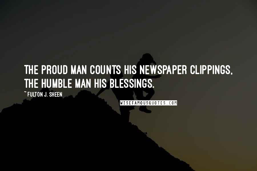 Fulton J. Sheen Quotes: The proud man counts his newspaper clippings, the humble man his blessings.