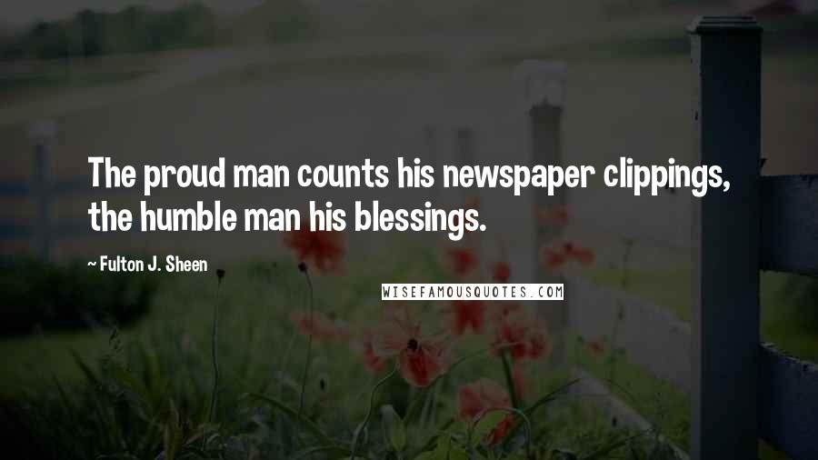 Fulton J. Sheen Quotes: The proud man counts his newspaper clippings, the humble man his blessings.