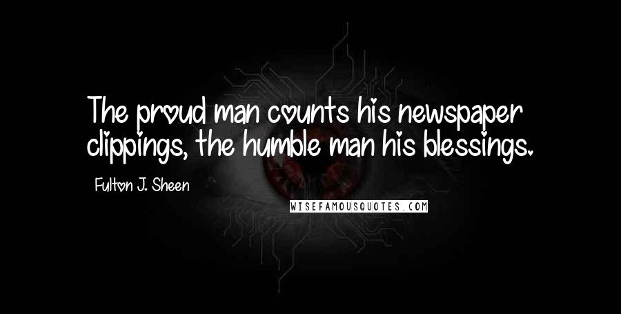Fulton J. Sheen Quotes: The proud man counts his newspaper clippings, the humble man his blessings.