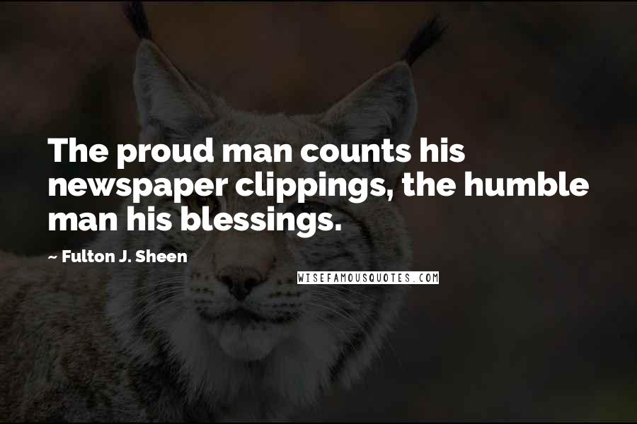 Fulton J. Sheen Quotes: The proud man counts his newspaper clippings, the humble man his blessings.