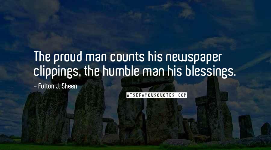 Fulton J. Sheen Quotes: The proud man counts his newspaper clippings, the humble man his blessings.