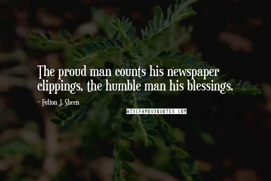Fulton J. Sheen Quotes: The proud man counts his newspaper clippings, the humble man his blessings.