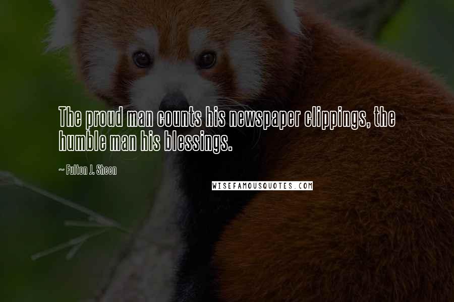 Fulton J. Sheen Quotes: The proud man counts his newspaper clippings, the humble man his blessings.