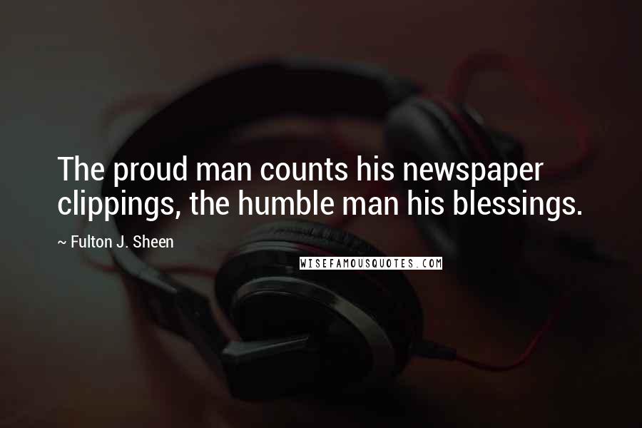 Fulton J. Sheen Quotes: The proud man counts his newspaper clippings, the humble man his blessings.