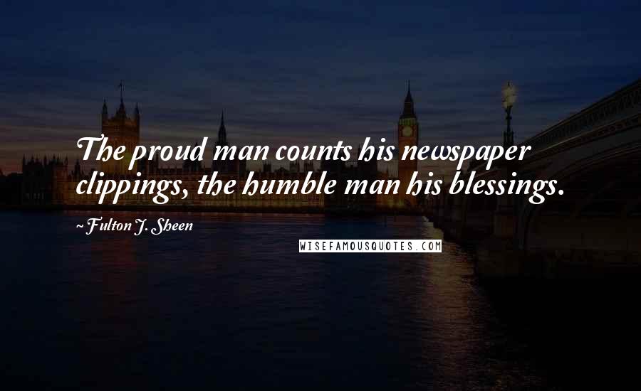 Fulton J. Sheen Quotes: The proud man counts his newspaper clippings, the humble man his blessings.