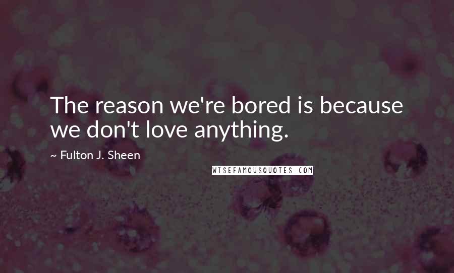 Fulton J. Sheen Quotes: The reason we're bored is because we don't love anything.