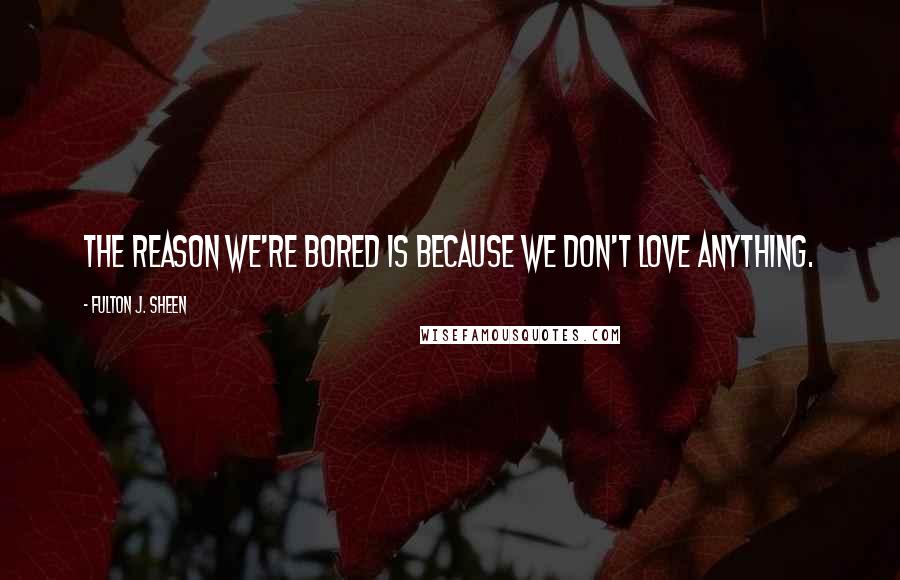 Fulton J. Sheen Quotes: The reason we're bored is because we don't love anything.