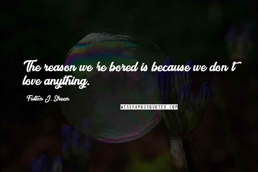 Fulton J. Sheen Quotes: The reason we're bored is because we don't love anything.