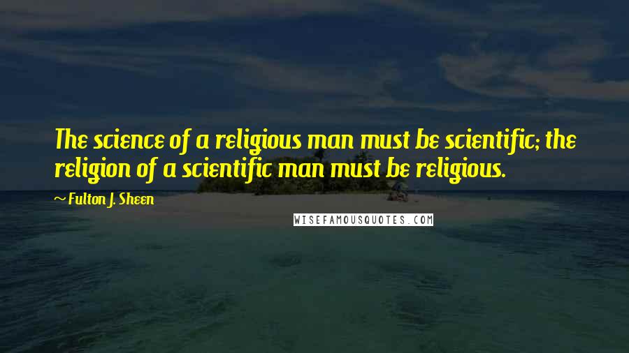 Fulton J. Sheen Quotes: The science of a religious man must be scientific; the religion of a scientific man must be religious.