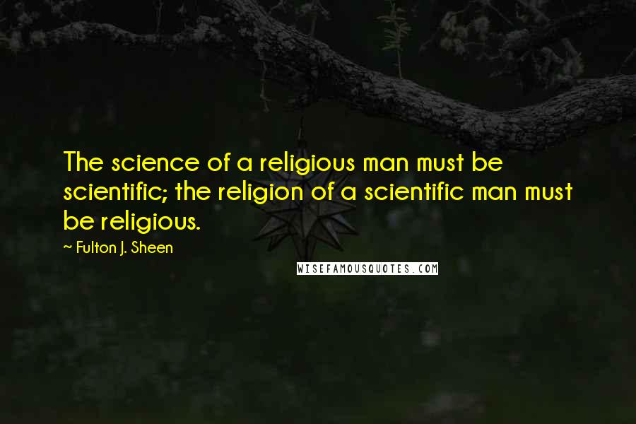 Fulton J. Sheen Quotes: The science of a religious man must be scientific; the religion of a scientific man must be religious.