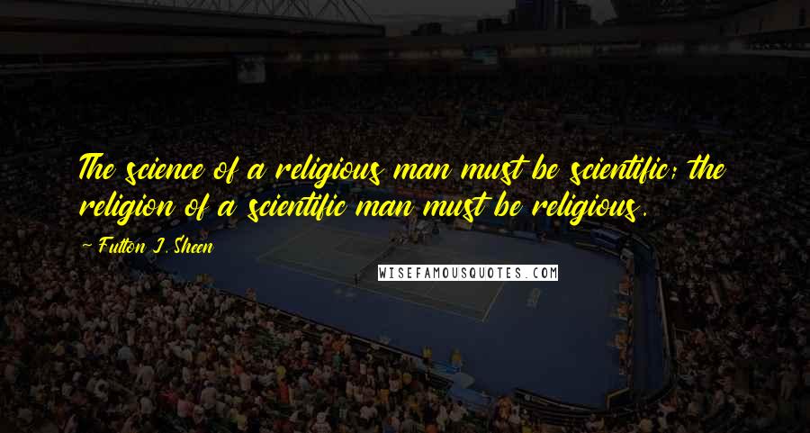 Fulton J. Sheen Quotes: The science of a religious man must be scientific; the religion of a scientific man must be religious.