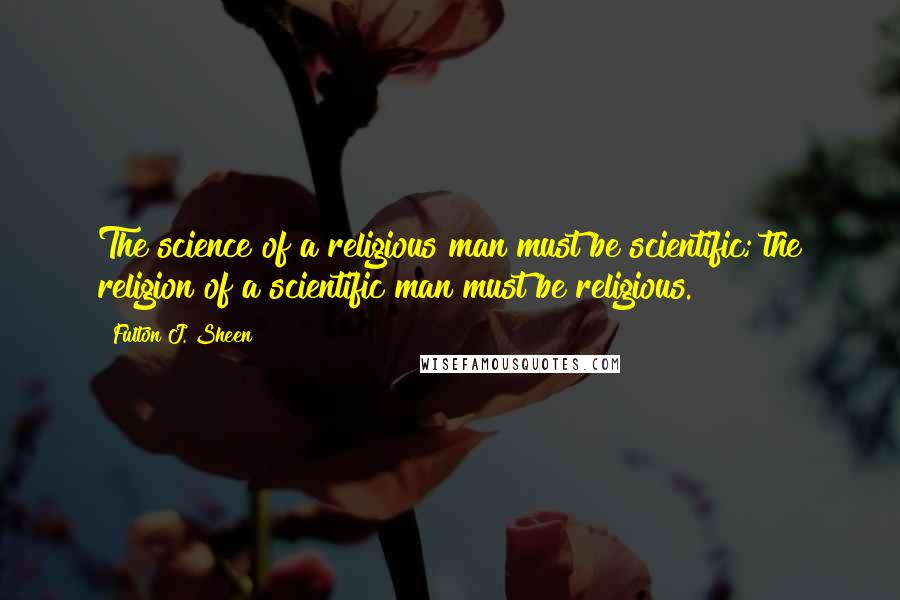 Fulton J. Sheen Quotes: The science of a religious man must be scientific; the religion of a scientific man must be religious.