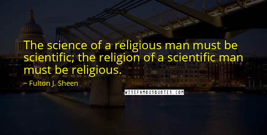 Fulton J. Sheen Quotes: The science of a religious man must be scientific; the religion of a scientific man must be religious.