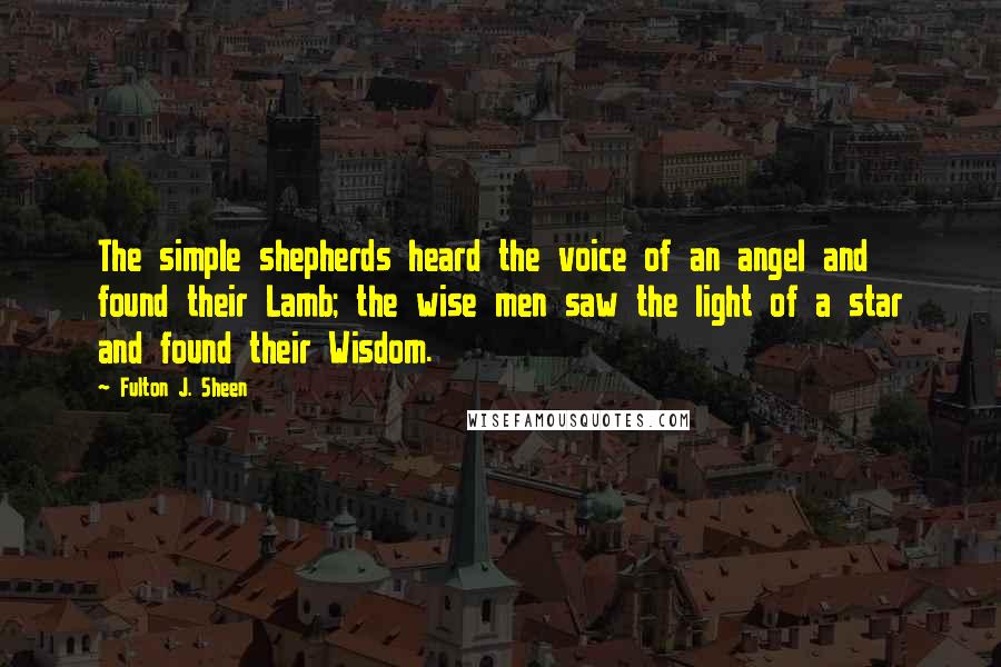 Fulton J. Sheen Quotes: The simple shepherds heard the voice of an angel and found their Lamb; the wise men saw the light of a star and found their Wisdom.