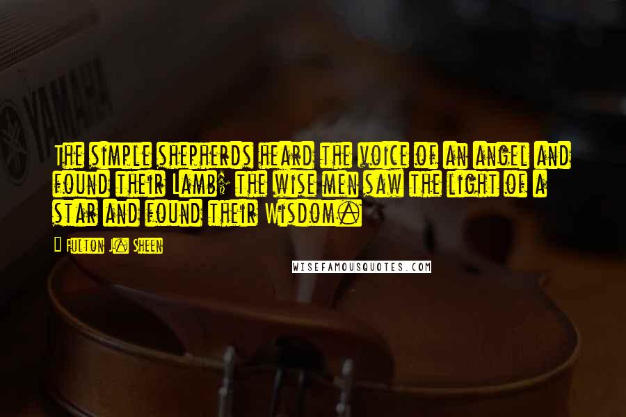 Fulton J. Sheen Quotes: The simple shepherds heard the voice of an angel and found their Lamb; the wise men saw the light of a star and found their Wisdom.