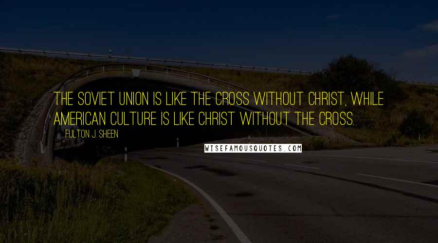 Fulton J. Sheen Quotes: The Soviet Union is like the Cross without Christ, while American culture is like Christ without the Cross.