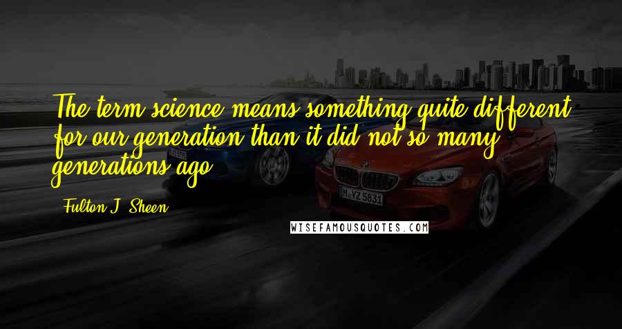 Fulton J. Sheen Quotes: The term science means something quite different for our generation than it did not so many generations ago.