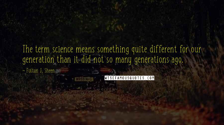 Fulton J. Sheen Quotes: The term science means something quite different for our generation than it did not so many generations ago.