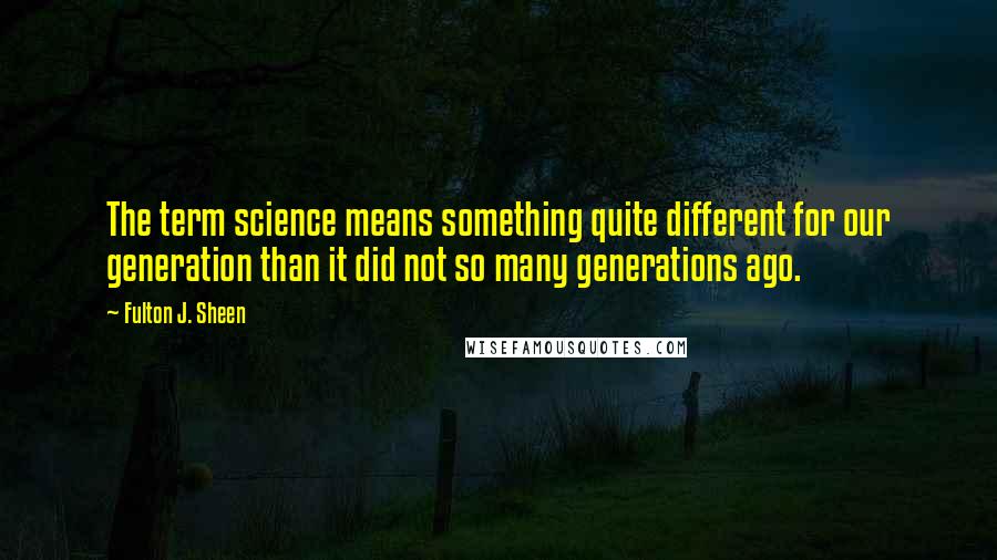 Fulton J. Sheen Quotes: The term science means something quite different for our generation than it did not so many generations ago.