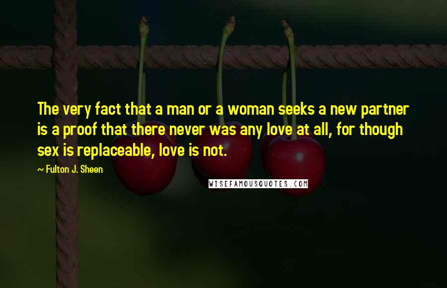 Fulton J. Sheen Quotes: The very fact that a man or a woman seeks a new partner is a proof that there never was any love at all, for though sex is replaceable, love is not.