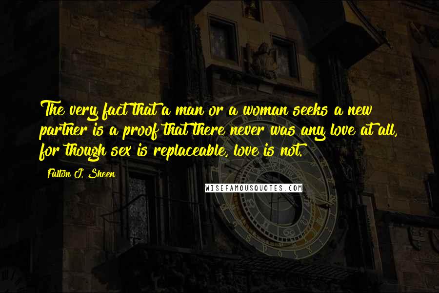 Fulton J. Sheen Quotes: The very fact that a man or a woman seeks a new partner is a proof that there never was any love at all, for though sex is replaceable, love is not.