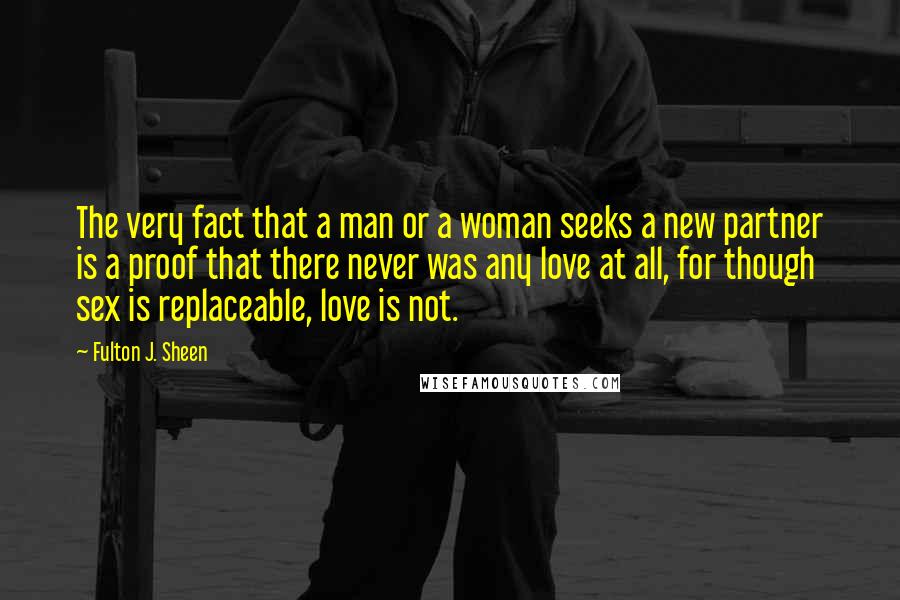 Fulton J. Sheen Quotes: The very fact that a man or a woman seeks a new partner is a proof that there never was any love at all, for though sex is replaceable, love is not.