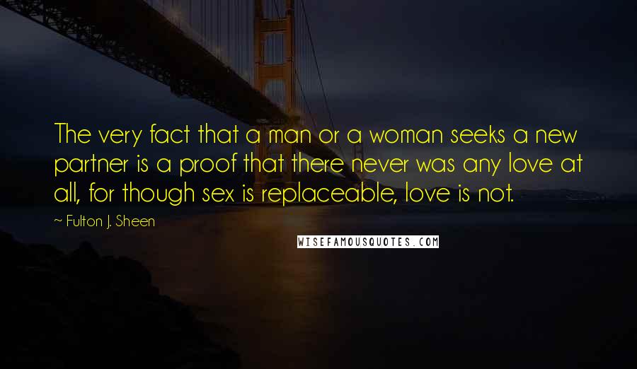 Fulton J. Sheen Quotes: The very fact that a man or a woman seeks a new partner is a proof that there never was any love at all, for though sex is replaceable, love is not.