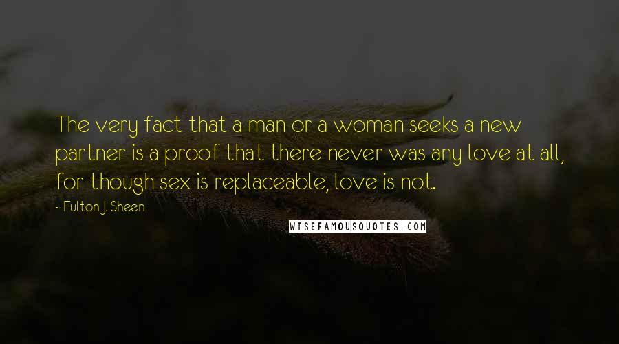 Fulton J. Sheen Quotes: The very fact that a man or a woman seeks a new partner is a proof that there never was any love at all, for though sex is replaceable, love is not.