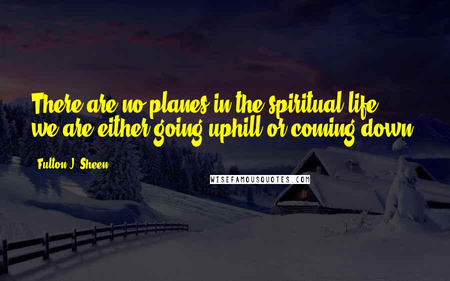 Fulton J. Sheen Quotes: There are no planes in the spiritual life; we are either going uphill or coming down.