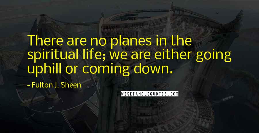 Fulton J. Sheen Quotes: There are no planes in the spiritual life; we are either going uphill or coming down.