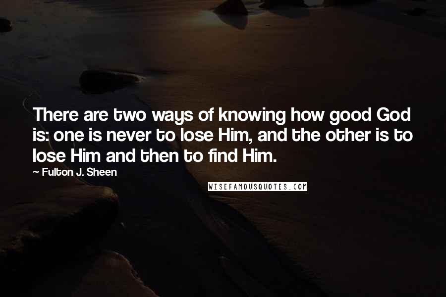 Fulton J. Sheen Quotes: There are two ways of knowing how good God is: one is never to lose Him, and the other is to lose Him and then to find Him.