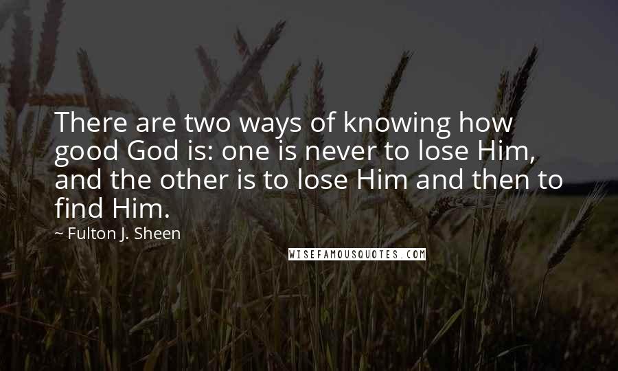 Fulton J. Sheen Quotes: There are two ways of knowing how good God is: one is never to lose Him, and the other is to lose Him and then to find Him.