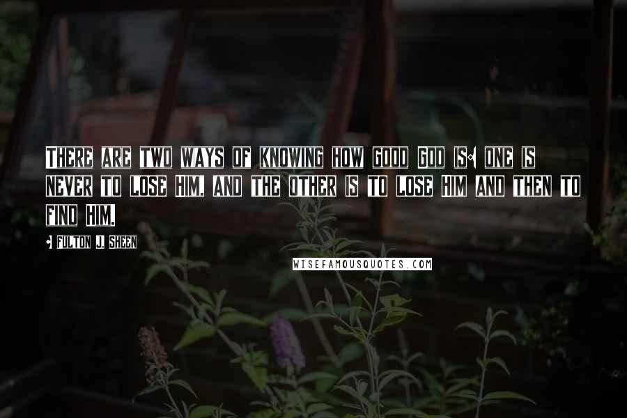 Fulton J. Sheen Quotes: There are two ways of knowing how good God is: one is never to lose Him, and the other is to lose Him and then to find Him.