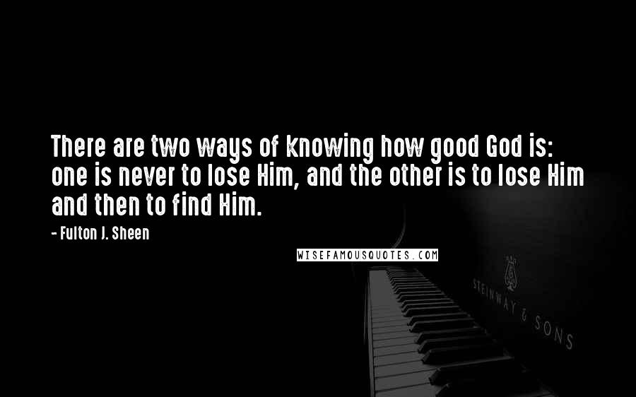 Fulton J. Sheen Quotes: There are two ways of knowing how good God is: one is never to lose Him, and the other is to lose Him and then to find Him.