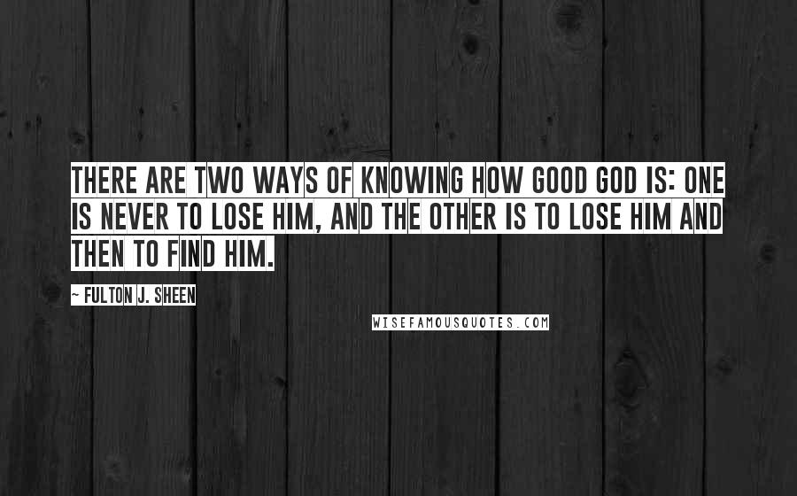 Fulton J. Sheen Quotes: There are two ways of knowing how good God is: one is never to lose Him, and the other is to lose Him and then to find Him.