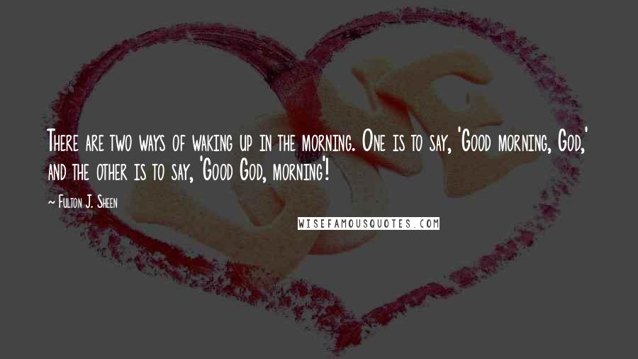 Fulton J. Sheen Quotes: There are two ways of waking up in the morning. One is to say, 'Good morning, God,' and the other is to say, 'Good God, morning'!