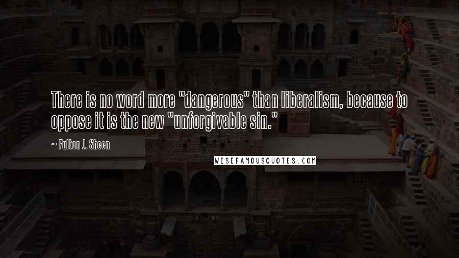 Fulton J. Sheen Quotes: There is no word more "dangerous" than liberalism, because to oppose it is the new "unforgivable sin."