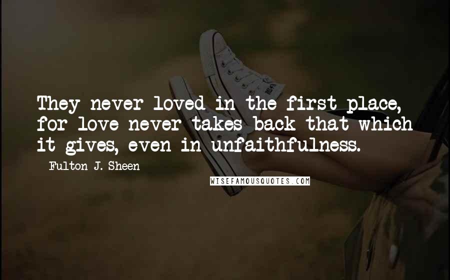 Fulton J. Sheen Quotes: They never loved in the first place, for love never takes back that which it gives, even in unfaithfulness.