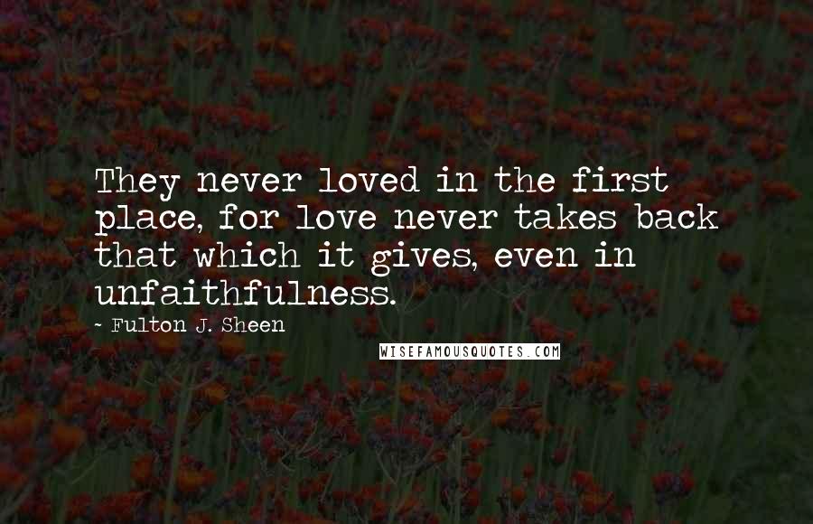 Fulton J. Sheen Quotes: They never loved in the first place, for love never takes back that which it gives, even in unfaithfulness.