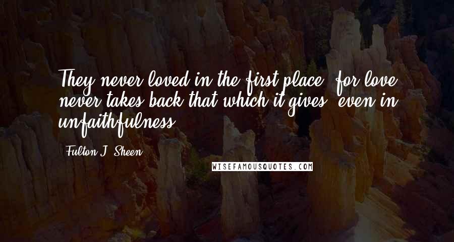 Fulton J. Sheen Quotes: They never loved in the first place, for love never takes back that which it gives, even in unfaithfulness.