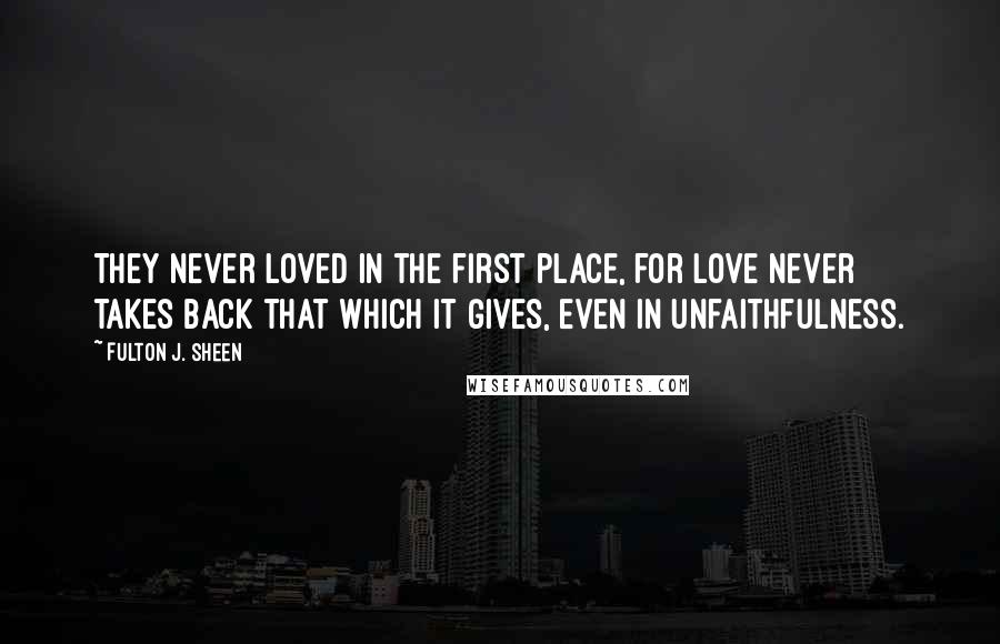 Fulton J. Sheen Quotes: They never loved in the first place, for love never takes back that which it gives, even in unfaithfulness.