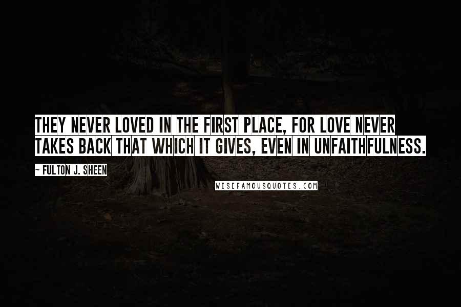 Fulton J. Sheen Quotes: They never loved in the first place, for love never takes back that which it gives, even in unfaithfulness.