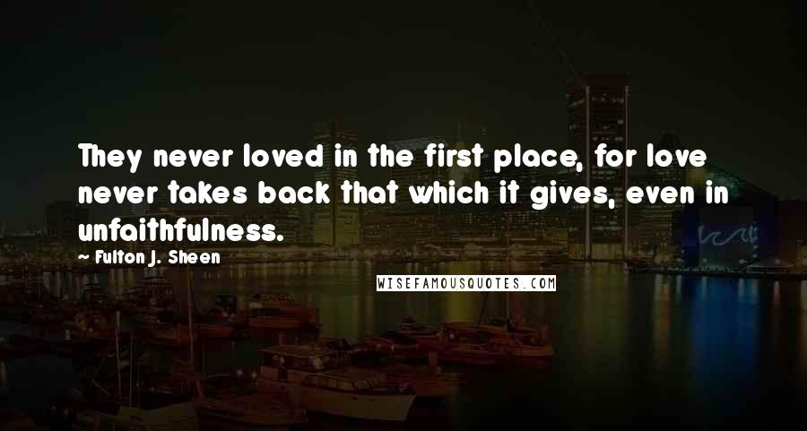 Fulton J. Sheen Quotes: They never loved in the first place, for love never takes back that which it gives, even in unfaithfulness.