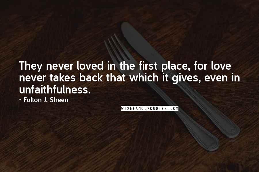 Fulton J. Sheen Quotes: They never loved in the first place, for love never takes back that which it gives, even in unfaithfulness.