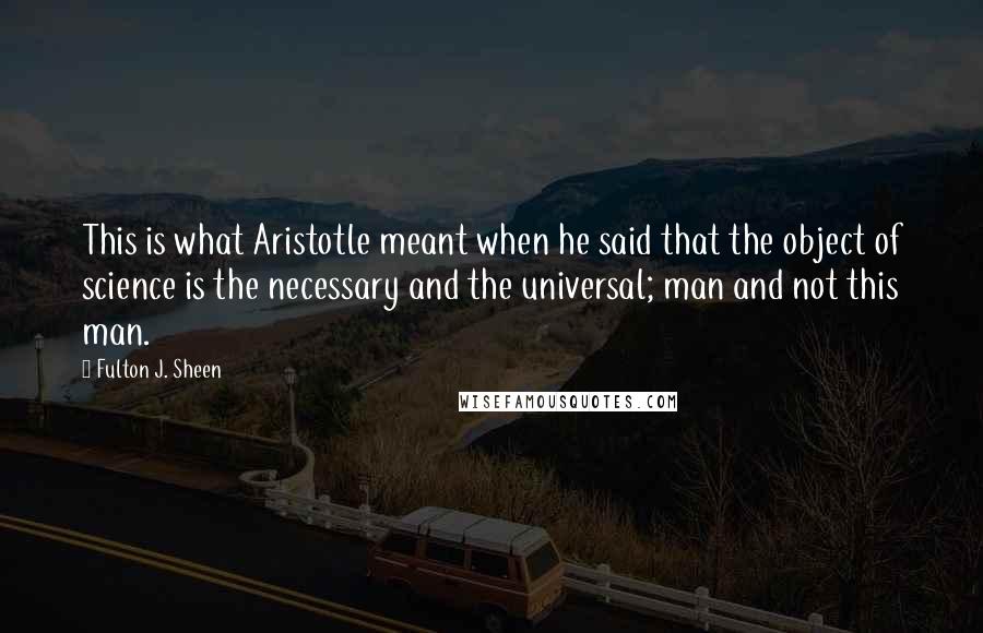 Fulton J. Sheen Quotes: This is what Aristotle meant when he said that the object of science is the necessary and the universal; man and not this man.