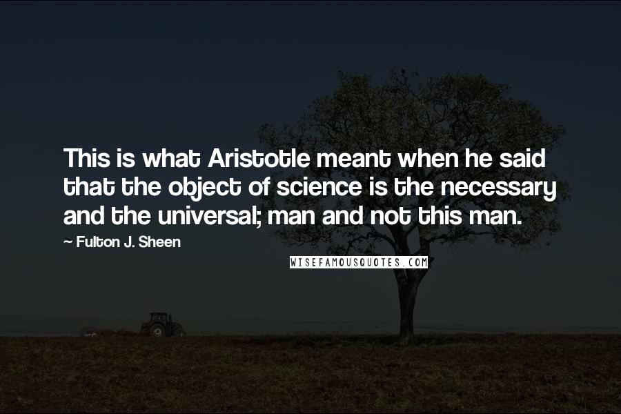 Fulton J. Sheen Quotes: This is what Aristotle meant when he said that the object of science is the necessary and the universal; man and not this man.