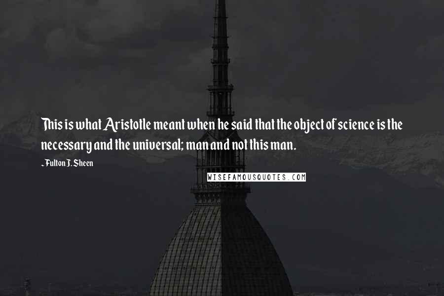 Fulton J. Sheen Quotes: This is what Aristotle meant when he said that the object of science is the necessary and the universal; man and not this man.