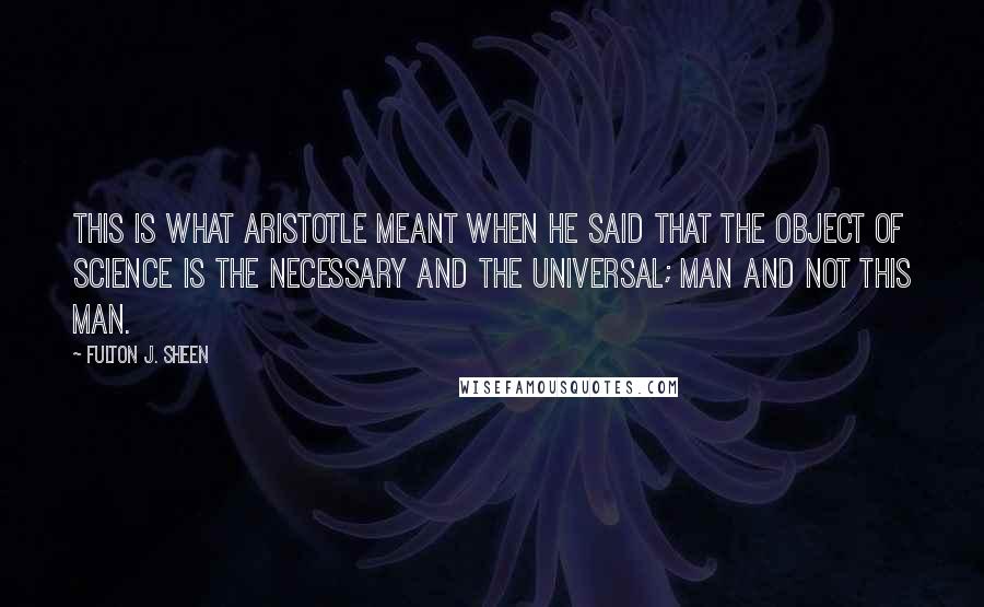 Fulton J. Sheen Quotes: This is what Aristotle meant when he said that the object of science is the necessary and the universal; man and not this man.