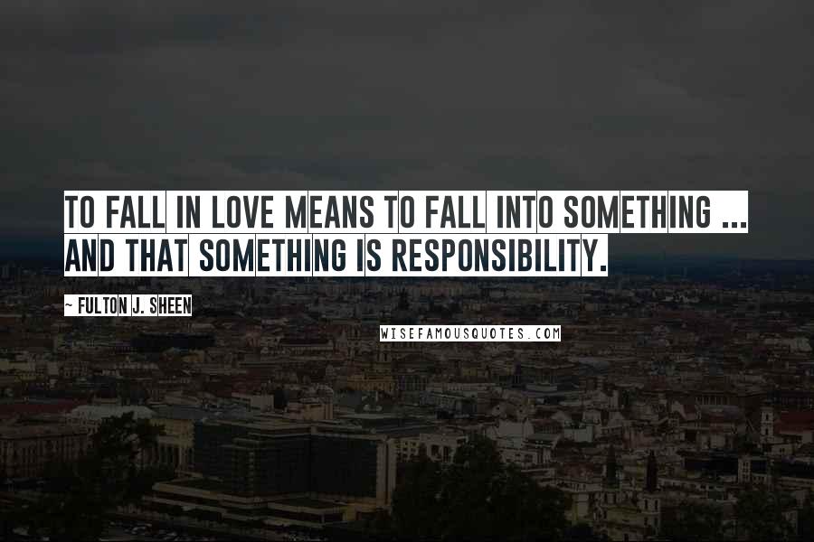 Fulton J. Sheen Quotes: To fall in love means to fall into something ... And that something is responsibility.