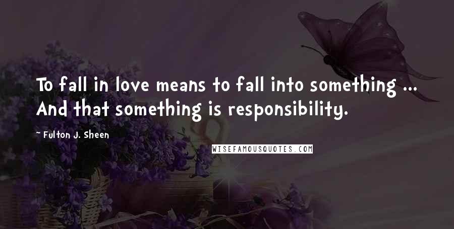 Fulton J. Sheen Quotes: To fall in love means to fall into something ... And that something is responsibility.